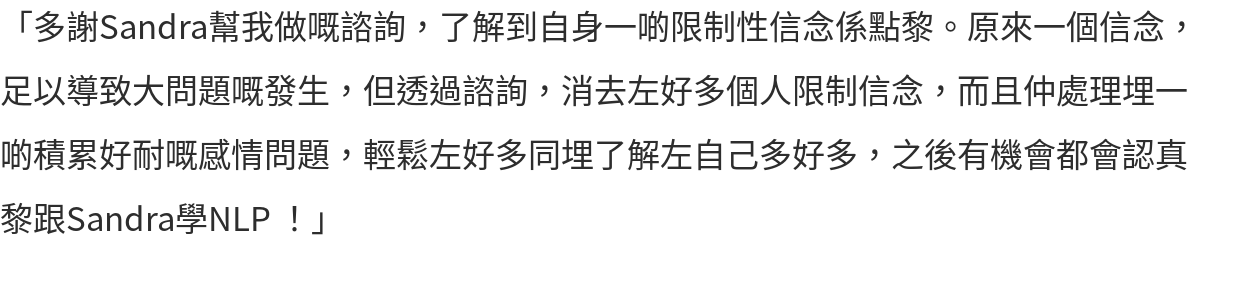 「多謝Sandra幫我做嘅諮詢，了解到自身一啲限制性信念係點黎。原來一個信念，足以導致大問題嘅發生，但透過諮詢，消去左好多個人限制信念，而且仲處理埋一啲積累好耐嘅感情問題，輕鬆左好多同埋了解左自己多好多，之後有機會都會認真黎跟Sandra學NLP ！」