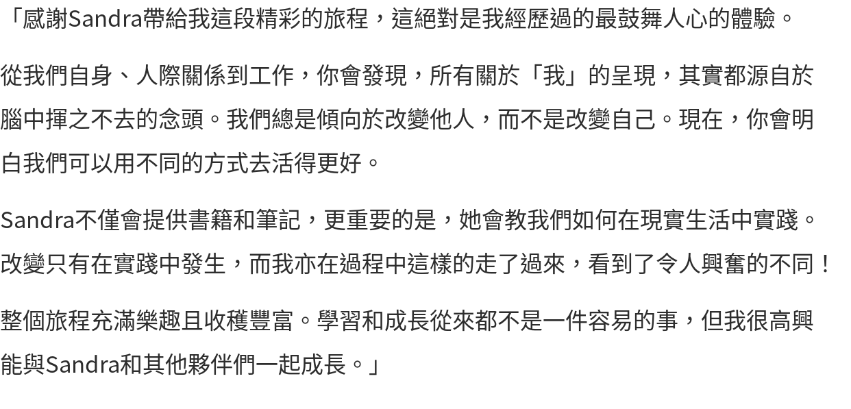 「感謝Sandra帶給我這段精彩的旅程，這絕對是我經歷過的最鼓舞人心的體驗。 從我們自身、人際關係到工作，你會發現，所有關於「我」的呈現，其實都源自於腦中揮之不去的念頭。我們總是傾向於改變他人，而不是改變自己。現在，你會明白我們可以用不同的方式去活得更好。 Sandra不僅會提供書籍和筆記，更重要的是，她會教我們如何在現實生活中實踐。改變只有在實踐中發生，而我亦在過程中這樣的走了過來，看到了令人興奮的不同！ 整個旅程充滿樂趣且收穫豐富。學習和成長從來都不是一件容易的事，但我很高興能與Sandra和其他夥伴們一起成長。」
