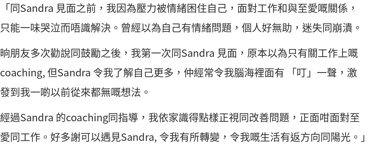 「同Sandra 見面之前，我因為壓力被情緒困住自己，面對工作和與至愛嘅關係，只能一味哭泣而唔識解決。曾經以為自己有情緒問題，個人好無助，迷失同崩潰。 晌朋友多次勸說同鼓勵之後，我第一次同Sandra 見面，原本以為只有關工作上嘅coaching, 但Sandra 令我了解自己更多，仲經常令我腦海裡面有 「叮」一聲，激發到我一啲以前從來都無嘅想法。 經過Sandra 的coaching同指導，我依家識得點樣正視同改善問題，正面咁面對至愛同工作。好多謝可以遇見Sandra, 令我有所轉變，令我嘅生活有返方向同陽光。」