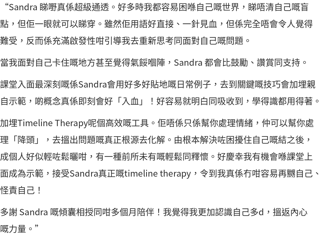 “Sandra 睇嘢真係超級通透。好多時我都容易困喺自己嘅世界，睇唔清自己嘅盲點，但佢一眼就可以睇穿。雖然佢用語好直接、一針見血，但係完全唔會令人覺得難受，反而係充滿啟發性咁引導我去重新思考同面對自己嘅問題。 當我面對自己卡住嘅地方甚至覺得氣餒嗰陣，Sandra 都會比鼓勵、讚賞同支持。 課堂入面最深刻嘅係Sandra會用好多好貼地嘅日常例子，去到關鍵嘅技巧會加埋親自示範，啲概念真係即刻會好「入血」！好容易就明白同吸收到，學得識都用得著。 加埋Timeline Therapy呢個高效嘅工具。佢唔係只係幫你處理情緒，仲可以幫你處理「降頭」，去搵出問題嘅真正根源去化解。由根本解決咗困擾住自己嘅結之後，成個人好似輕咗鬆曬咁，有一種前所未有嘅輕鬆同釋懷。好慶幸我有機會喺課堂上面成為示範，接受Sandra真正嘅timeline therapy，令到我真係冇咁容易再嬲自己、怪責自己！ 多謝 Sandra 嘅傾囊相授同咁多個月陪伴！我覺得我更加認識自己多d，搵返內心嘅力量。”