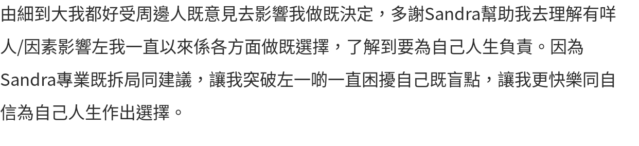 由細到大我都好受周邊人既意見去影響我做既決定，多謝Sandra幫助我去理解有咩人/因素影響左我一直以來係各方面做既選擇，了解到要為自己人生負責。因為Sandra專業既拆局同建議，讓我突破左一啲一直困擾自己既盲點，讓我更快樂同自信為自己人生作出選擇。