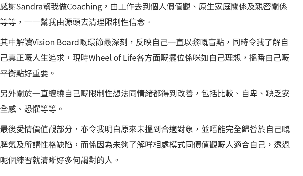 感謝Sandra幫我做Coaching，由工作去到個人價值觀、原生家庭關係及親密關係等等，一一幫我由源頭去清理限制性信念。 其中解讀Vision Board嘅環節最深刻，反映自己一直以黎嘅盲點，同時令我了解自己真正嘅人生追求，現時Wheel of Life各方面嘅擺位係咪如自己理想，搵番自己嘅平衡點好重要。 另外關於一直纏繞自己嘅限制性想法同情緒都得到改善，包括比較、自卑、缺乏安全感、恐懼等等。 最後愛情價值觀部分，亦令我明白原來未搵到合適對象，並唔能完全歸咎於自己嘅脾氣及所謂性格缺陷，而係因為未夠了解咩相處模式同價值觀嘅人適合自己，透過呢個練習就清晰好多何謂對的人。