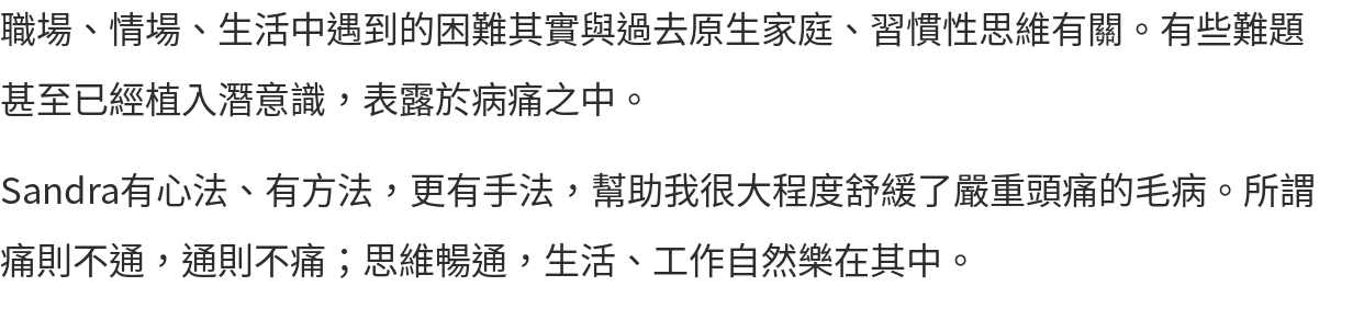 職場、情場、生活中遇到的困難其實與過去原生家庭、習慣性思維有關。有些難題甚至已經植入潛意識，表露於病痛之中。 Sandra有心法、有方法，更有手法，幫助我很大程度舒緩了嚴重頭痛的毛病。所謂痛則不通，通則不痛；思維暢通，生活、工作自然樂在其中。
